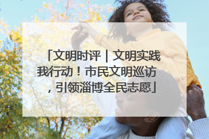 文明时评｜文明实践我行动！市民文明巡访，引领淄博全民志愿