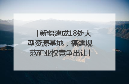 新疆建成18处大型资源基地，福建规范矿业权竞争出让