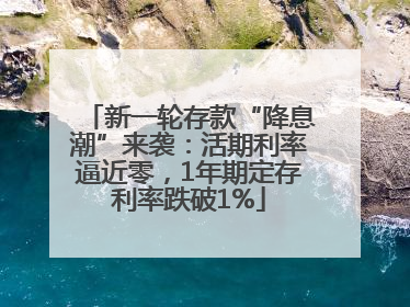 新一轮存款“降息潮”来袭：活期利率逼近零，1年期定存利率跌破1%