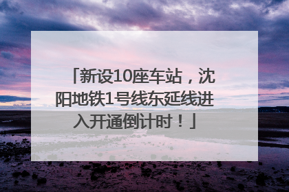 新设10座车站，沈阳地铁1号线东延线进入开通倒计时！