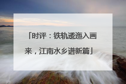 时评：铁轨逶迤入画来，江南水乡谱新篇