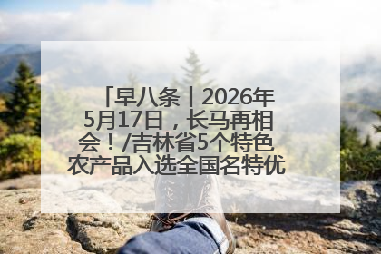 早八条丨2026年5月17日，长马再相会！/吉林省5个特色农产品入选全国名特优新农产品名录