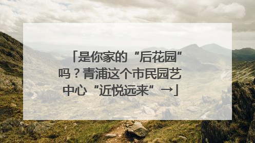 是你家的“后花园”吗？青浦这个市民园艺中心“近悦远来”→