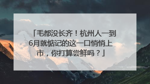 毛都没长齐！杭州人一到6月就惦记的这一口悄悄上市，你打算尝鲜吗？