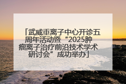 武威重离子中心开诊五周年活动暨“2025肿瘤离子治疗前沿技术学术研讨会”成功举办