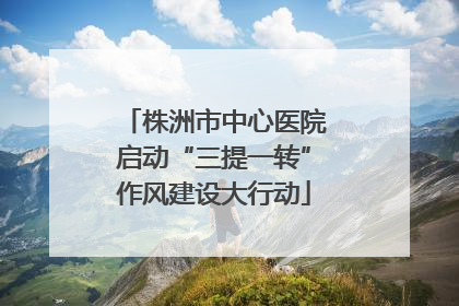 株洲市中心医院启动“三提一转”作风建设大行动