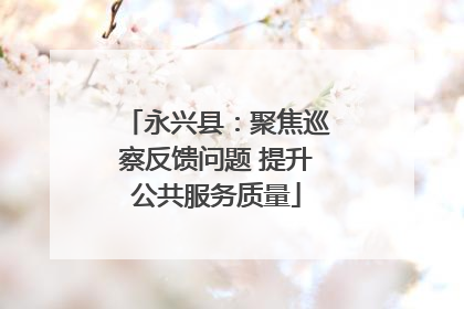 永兴县：聚焦巡察反馈问题 提升公共服务质量