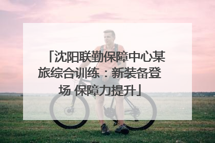 沈阳联勤保障中心某旅综合训练：新装备登场 保障力提升
