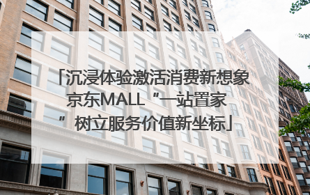 沉浸体验激活消费新想象 京东MALL“一站置家”树立服务价值新坐标