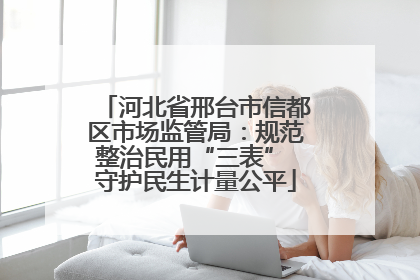 河北省邢台市信都区市场监管局：规范整治民用“三表” 守护民生计量公平