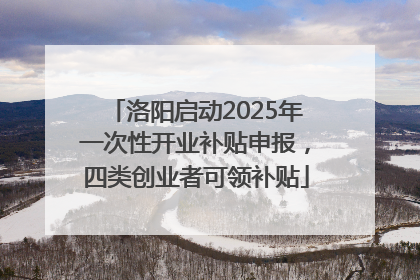 洛阳启动2025年一次性开业补贴申报，四类创业者可领补贴