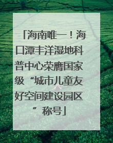 海南唯一！海口潭丰洋湿地科普中心荣膺国家级“城市儿童友好空间建设园区”称号