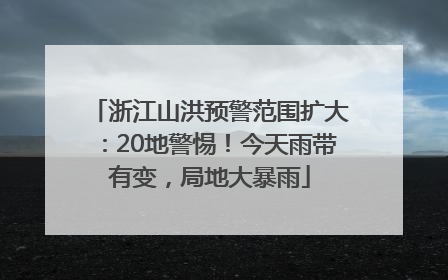 浙江山洪预警范围扩大：20地警惕！今天雨带有变，局地大暴雨