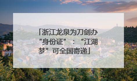 浙江龙泉为刀剑办“身份证”：“江湖梦”可全国寄递