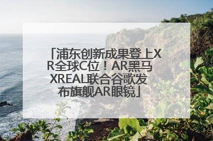 浦东创新成果登上XR全球C位！AR黑马XREAL联合谷歌发布旗舰AR眼镜