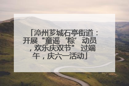 漳州芗城石亭街道：开展“童谣‘粽’动员，欢乐庆双节” 过端午，庆六一活动