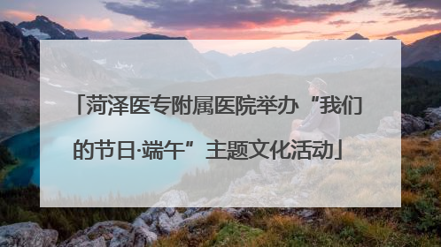 菏泽医专附属医院举办“我们的节日·端午”主题文化活动