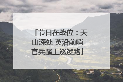 节日在战位：天山深处 英沿前哨官兵踏上巡逻路