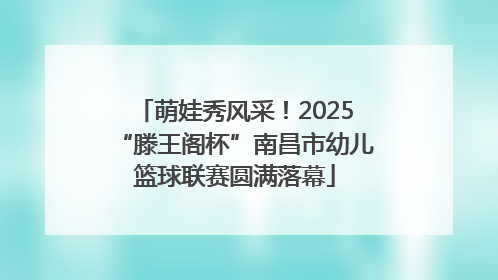 萌娃秀风采！2025“滕王阁杯”南昌市幼儿篮球联赛圆满落幕