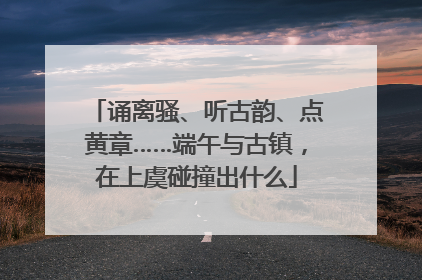 诵离骚、听古韵、点黄章……端午与古镇，在上虞碰撞出什么