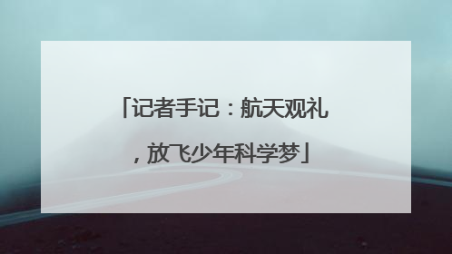 记者手记：航天观礼，放飞少年科学梦