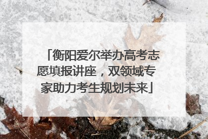 衡阳爱尔举办高考志愿填报讲座，双领域专家助力考生规划未来
