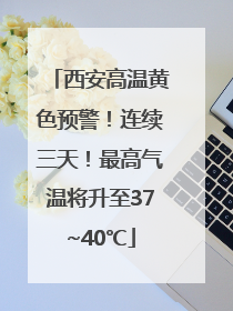 西安高温黄色预警！连续三天！最高气温将升至37~40℃