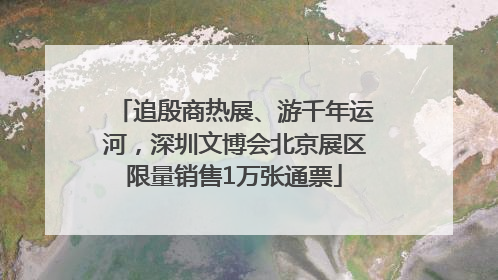 追殷商热展、游千年运河，深圳文博会北京展区限量销售1万张通票