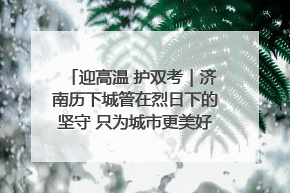 迎高温 护双考｜济南历下城管在烈日下的坚守 只为城市更美好 学子更安心