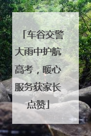 车谷交警大雨中护航高考，暖心服务获家长点赞