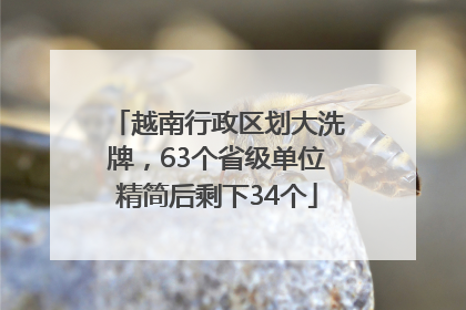 越南行政区划大洗牌，63个省级单位精简后剩下34个