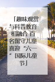 趣味观赏与科普教育相融合 百名留守儿童喜迎“六一”国际儿童节