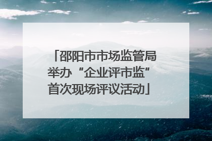 邵阳市市场监管局举办“企业评市监”首次现场评议活动