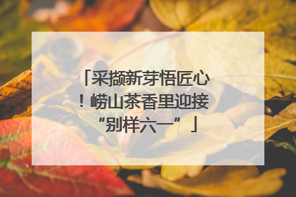 采撷新芽悟匠心！崂山茶香里迎接“别样六一”