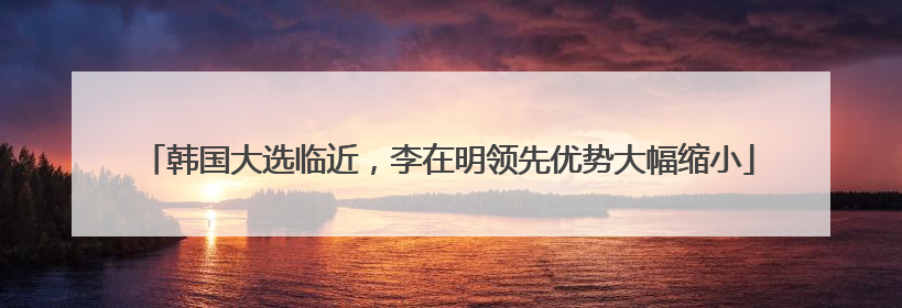 韩国大选临近，李在明领先优势大幅缩小