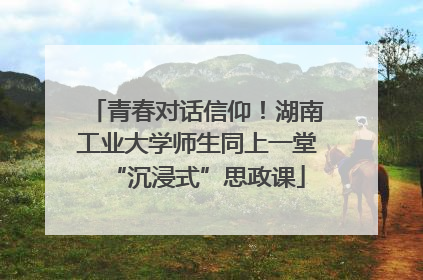青春对话信仰！湖南工业大学师生同上一堂“沉浸式”思政课