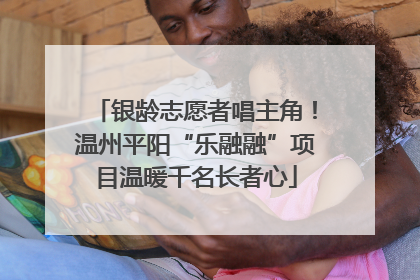 银龄志愿者唱主角！温州平阳“乐融融”项目温暖千名长者心