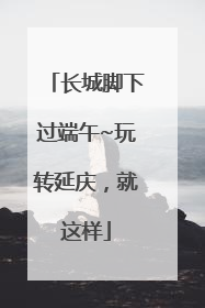 长城脚下过端午~玩转延庆，就这样