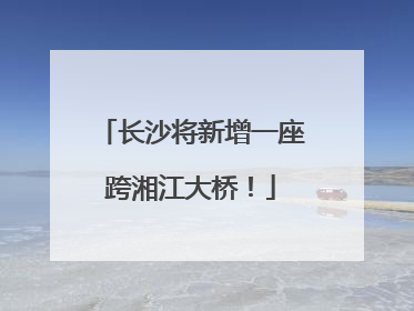 长沙将新增一座跨湘江大桥！