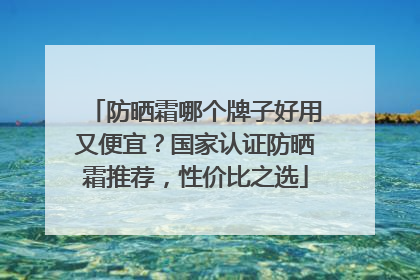 防晒霜哪个牌子好用又便宜？国家认证防晒霜推荐，性价比之选
