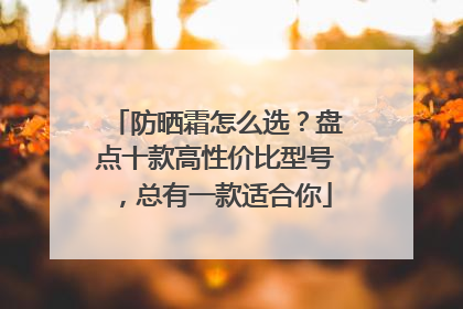 防晒霜怎么选？盘点十款高性价比型号，总有一款适合你