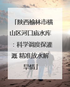 陕西榆林市横山区河口庙水库：科学调度保灌溉 精准放水解旱情