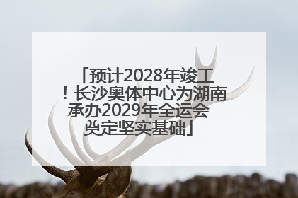 预计2028年竣工！长沙奥体中心为湖南承办2029年全运会奠定坚实基础