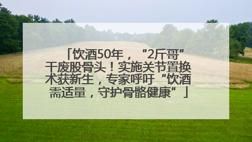 饮酒50年，“2斤哥”干废股骨头！实施关节置换术获新生，专家呼吁“饮酒需适量，守护骨骼健康”