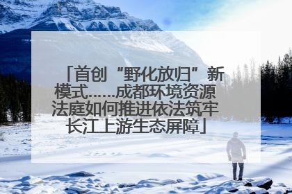 首创“野化放归”新模式……成都环境资源法庭如何推进依法筑牢长江上游生态屏障