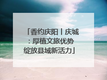 香约庆阳丨庆城：厚植文旅优势 绽放县域新活力