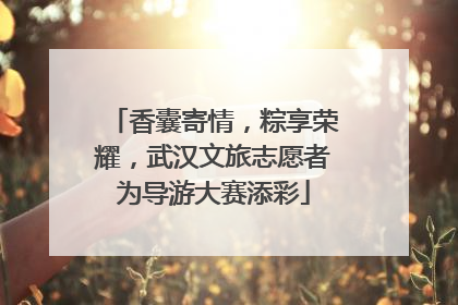 香囊寄情，粽享荣耀，武汉文旅志愿者为导游大赛添彩