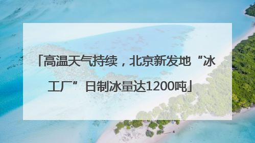高温天气持续，北京新发地“冰工厂”日制冰量达1200吨