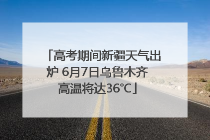 高考期间新疆天气出炉 6月7日乌鲁木齐高温将达36℃
