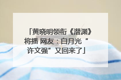 黄晓明领衔《潜渊》将播 网友：白月光“许文强”又回来了